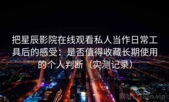 把星辰影院在线观看私人当作日常工具后的感受：是否值得收藏长期使用的个人判断（实测记录）