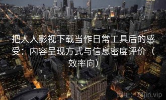 把人人影视下载当作日常工具后的感受：内容呈现方式与信息密度评价（效率向）