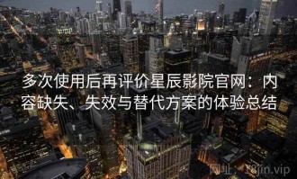 多次使用后再评价星辰影院官网：内容缺失、失效与替代方案的体验总结