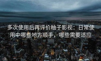 多次使用后再评价柚子影视：日常使用中哪些地方顺手，哪些需要适应