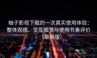 柚子影视下载的一次真实使用体验：整体观感、交互细节与使用节奏评价（最新版）
