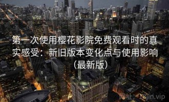 第一次使用樱花影院免费观看时的真实感受：新旧版本变化点与使用影响（最新版）