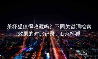茶杯狐值得收藏吗？不同关键词检索效果的对比记录，1.茶杯狐
