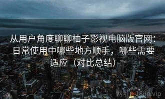 从用户角度聊聊柚子影视电脑版官网：日常使用中哪些地方顺手，哪些需要适应（对比总结）