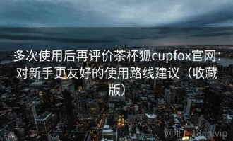 多次使用后再评价茶杯狐cupfox官网：对新手更友好的使用路线建议（收藏版）