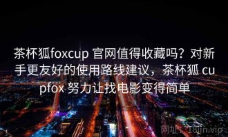 茶杯狐foxcup 官网值得收藏吗？对新手更友好的使用路线建议，茶杯狐 cupfox 努力让找电影变得简单