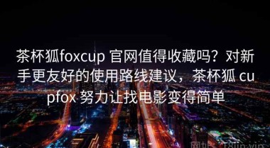 茶杯狐foxcup 官网值得收藏吗？对新手更友好的使用路线建议，茶杯狐 cupfox 努力让找电影变得简单