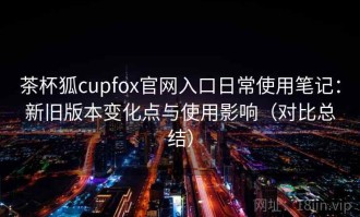 茶杯狐cupfox官网入口日常使用笔记：新旧版本变化点与使用影响（对比总结）