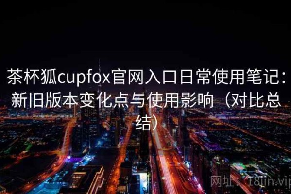茶杯狐cupfox官网入口日常使用笔记：新旧版本变化点与使用影响（对比总结）