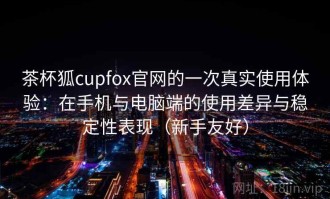 茶杯狐cupfox官网的一次真实使用体验：在手机与电脑端的使用差异与稳定性表现（新手友好）