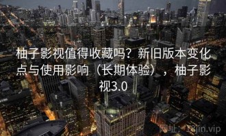 柚子影视值得收藏吗？新旧版本变化点与使用影响（长期体验），柚子影视3.0