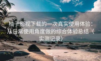柚子影视下载的一次真实使用体验：从日常使用角度做的综合体验总结（实测记录）