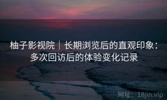 柚子影视院｜长期浏览后的直观印象：多次回访后的体验变化记录