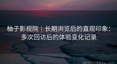 柚子影视院｜长期浏览后的直观印象：多次回访后的体验变化记录