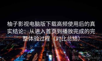 柚子影视电脑版下载高频使用后的真实结论：从进入首页到播放完成的完整体验过程（对比总结）