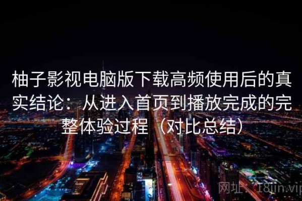 柚子影视电脑版下载高频使用后的真实结论：从进入首页到播放完成的完整体验过程（对比总结）