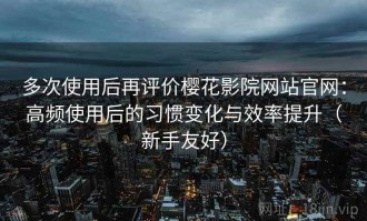 多次使用后再评价樱花影院网站官网：高频使用后的习惯变化与效率提升（新手友好）