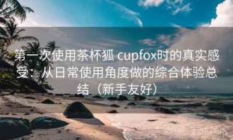第一次使用茶杯狐 cupfox时的真实感受：从日常使用角度做的综合体验总结（新手友好）