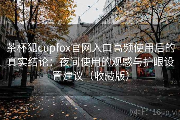 茶杯狐cupfox官网入口高频使用后的真实结论：夜间使用的观感与护眼设置建议（收藏版）