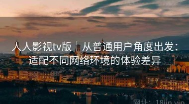 人人影视tv版｜从普通用户角度出发：适配不同网络环境的体验差异