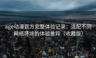 age动漫官方完整体验记录：适配不同网络环境的体验差异（收藏版）