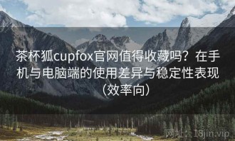 茶杯狐cupfox官网值得收藏吗？在手机与电脑端的使用差异与稳定性表现（效率向）