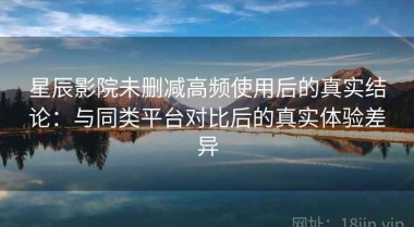 星辰影院未删减高频使用后的真实结论：与同类平台对比后的真实体验差异