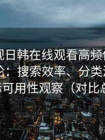 人人影视日韩在线观看高频使用后的真实结论：搜索效率、分类清晰度与实际可用性观察（对比总结）