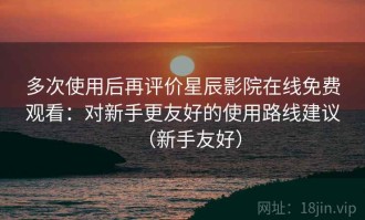 多次使用后再评价星辰影院在线免费观看：对新手更友好的使用路线建议（新手友好）