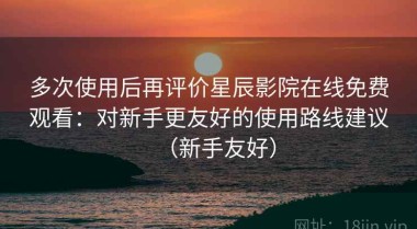 多次使用后再评价星辰影院在线免费观看：对新手更友好的使用路线建议（新手友好）