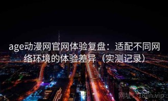 age动漫网官网体验复盘：适配不同网络环境的体验差异（实测记录）