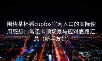 围绕茶杯狐cupfox官网入口的实际使用感想：常见卡顿场景与应对思路汇总（新手友好）