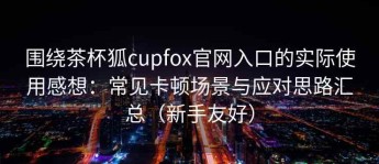 围绕茶杯狐cupfox官网入口的实际使用感想：常见卡顿场景与应对思路汇总（新手友好）