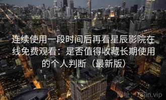 连续使用一段时间后再看星辰影院在线免费观看：是否值得收藏长期使用的个人判断（最新版）