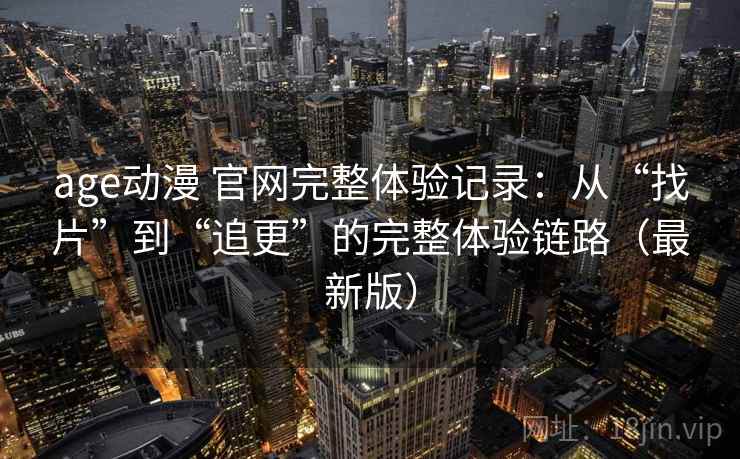 age动漫 官网完整体验记录：从“找片”到“追更”的完整体验链路（最新版）