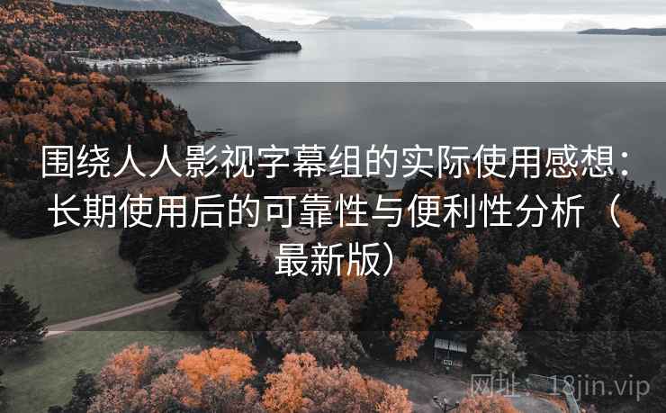 围绕人人影视字幕组的实际使用感想：长期使用后的可靠性与便利性分析（最新版）