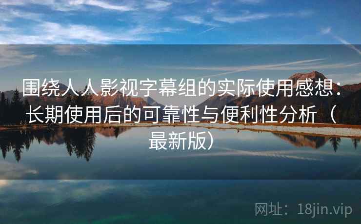 围绕人人影视字幕组的实际使用感想：长期使用后的可靠性与便利性分析（最新版）