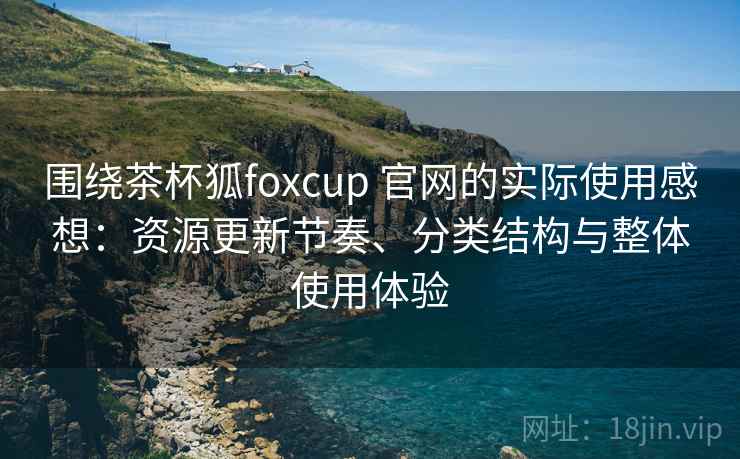 围绕茶杯狐foxcup 官网的实际使用感想：资源更新节奏、分类结构与整体使用体验