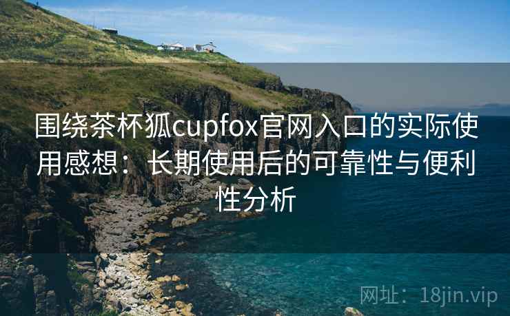 围绕茶杯狐cupfox官网入口的实际使用感想：长期使用后的可靠性与便利性分析