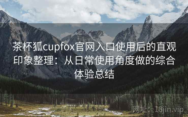 茶杯狐cupfox官网入口使用后的直观印象整理：从日常使用角度做的综合体验总结