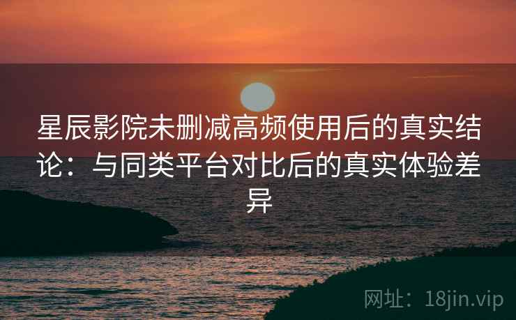 星辰影院未删减高频使用后的真实结论：与同类平台对比后的真实体验差异