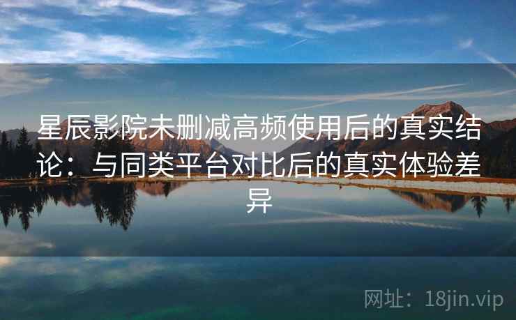 星辰影院未删减高频使用后的真实结论：与同类平台对比后的真实体验差异
