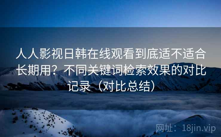 人人影视日韩在线观看到底适不适合长期用?不同关键词检索效果的对比记录(对比总结) 人人影视日韩在线观看到底适不适合长期用?不同关键词检索效果的对比记录(对比总结)