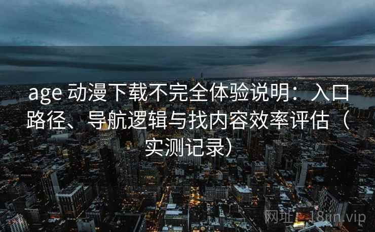 age 动漫下载不完全体验说明：入口路径、导航逻辑与找内容效率评估（实测记录）