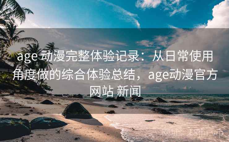 age 动漫完整体验记录:从日常使用角度做的综合体验总结,age动漫官方网站 新闻 age 动漫完整体验记录:从日常使用角度做的综合体验总结,age动漫官方网站 新闻