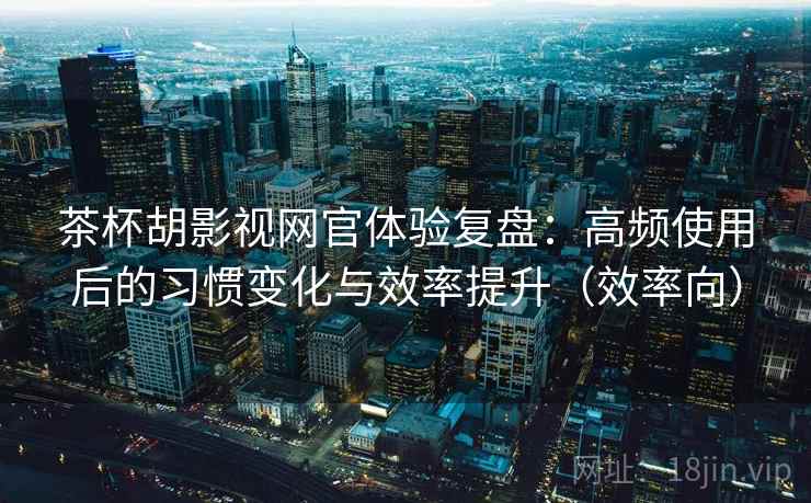 茶杯胡影视网官体验复盘：高频使用后的习惯变化与效率提升（效率向）