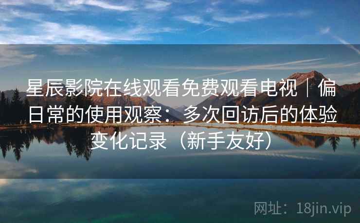 星辰影院在线观看免费观看电视｜偏日常的使用观察：多次回访后的体验变化记录（新手友好）