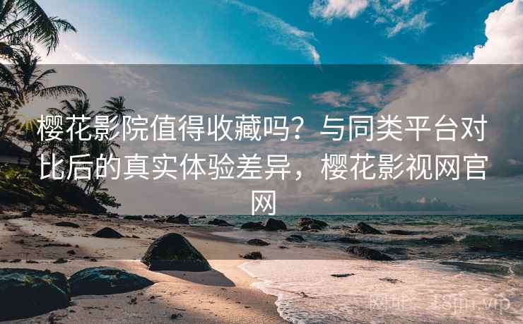樱花影院值得收藏吗？与同类平台对比后的真实体验差异，樱花影视网官网