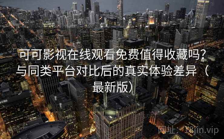 可可影视在线观看免费值得收藏吗？与同类平台对比后的真实体验差异（最新版）