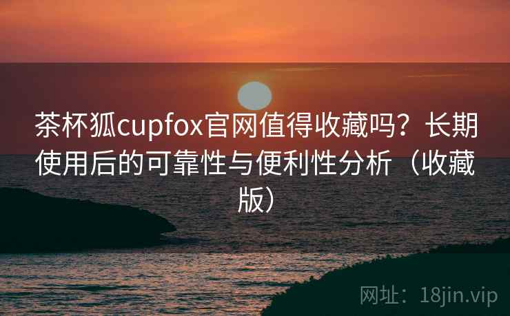 茶杯狐cupfox官网值得收藏吗？长期使用后的可靠性与便利性分析（收藏版）